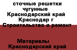  сточные решетки чугунные - Краснодарский край, Краснодар г. Строительство и ремонт » Материалы   . Краснодарский край,Краснодар г.